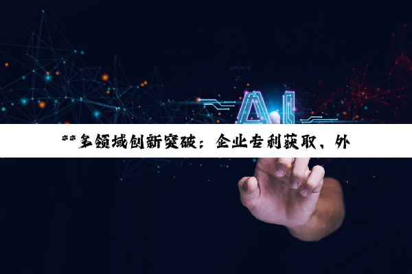 **多领域创新突破：企业专利获取、外贸拓展与大模型投资机遇**